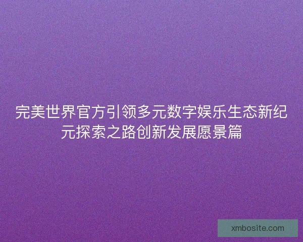 完美世界官方引领多元数字娱乐生态新纪元探索之路创新发展愿景篇